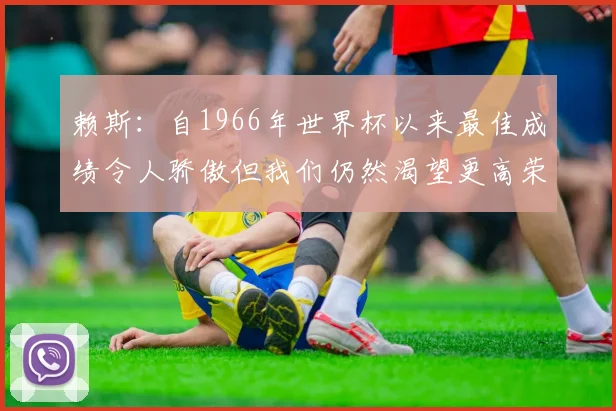 赖斯：自1966年世界杯以来最佳成绩令人骄傲但我们仍然渴望更高荣誉
